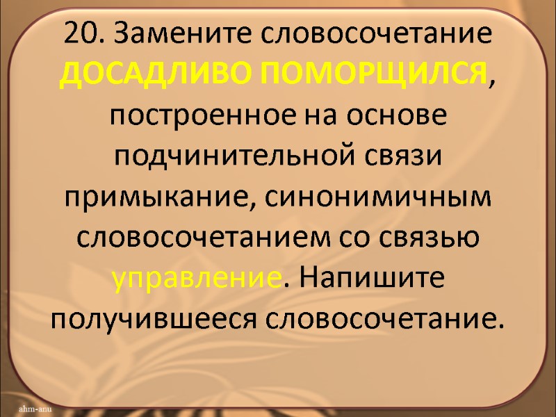 20. Замените словосочетание ДОСАДЛИВО ПОМОРЩИЛСЯ, построенное на основе подчинительной связи примыкание, синонимичным словосочетанием со